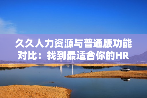 久久人力资源与普通版功能对比：找到最适合你的HR解决方案