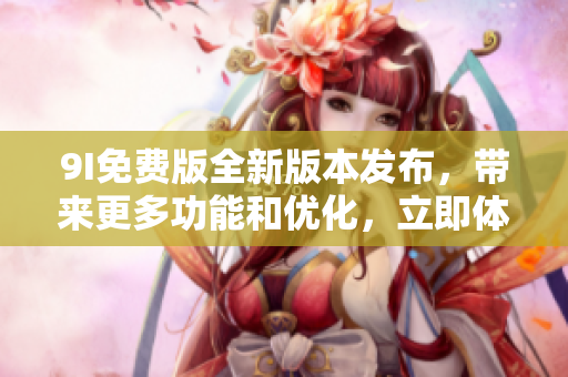 9I免费版全新版本发布，带来更多功能和优化，立即体验免费升级