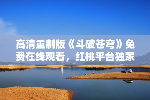 高清重制版《斗破苍穹》免费在线观看，红桃平台独家放送