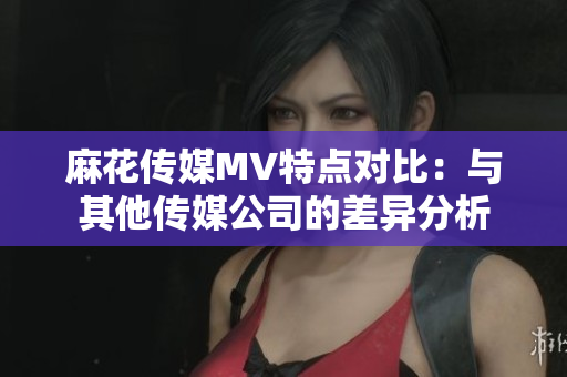麻花传媒MV特点对比：与其他传媒公司的差异分析