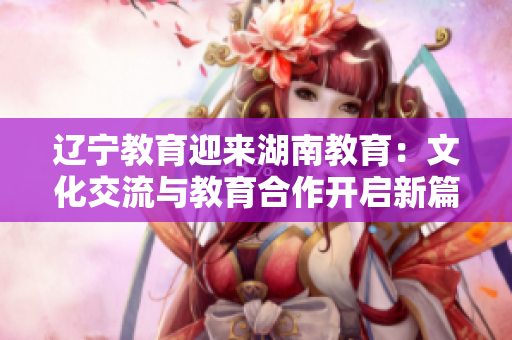 辽宁教育迎来湖南教育：文化交流与教育合作开启新篇章