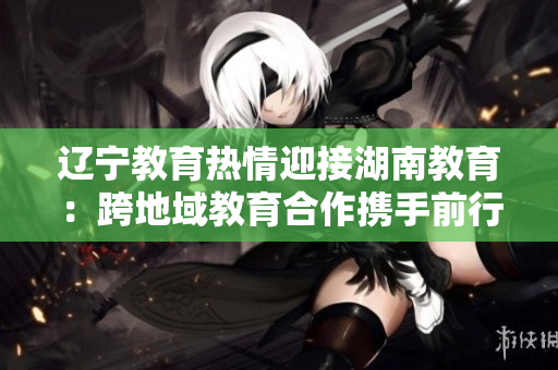 辽宁教育热情迎接湖南教育：跨地域教育合作携手前行