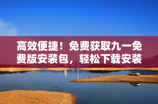 高效便捷！免费获取九一免费版安装包，轻松下载安装享畅玩