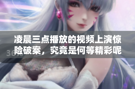 凌晨三点播放的视频上演惊险破案，究竟是何等精彩呢？