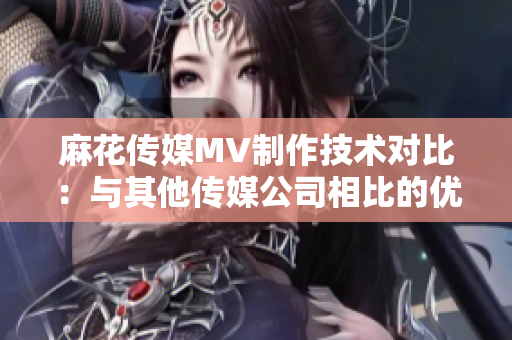 麻花传媒MV制作技术对比：与其他传媒公司相比的优势和特点