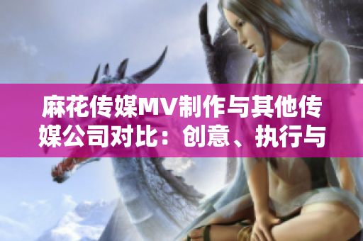 麻花传媒MV制作与其他传媒公司对比：创意、执行与影响力的综合评估