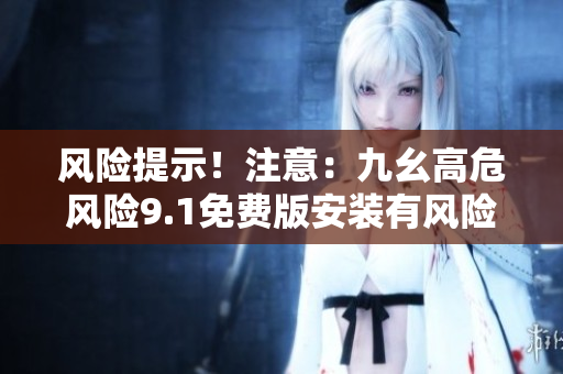 风险提示！注意：九幺高危风险9.1免费版安装有风险，谨慎操作！