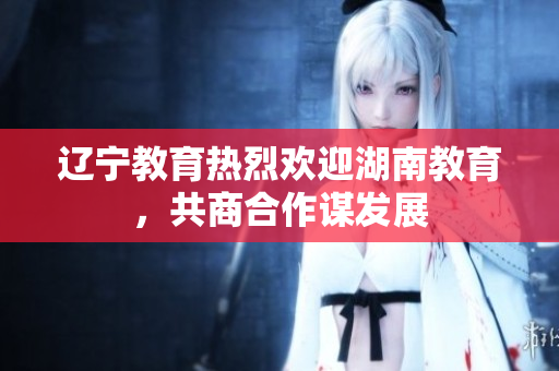 辽宁教育热烈欢迎湖南教育，共商合作谋发展