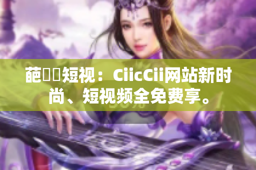 葩覓動短视：CiicCii网站新时尚、短视频全免费享。