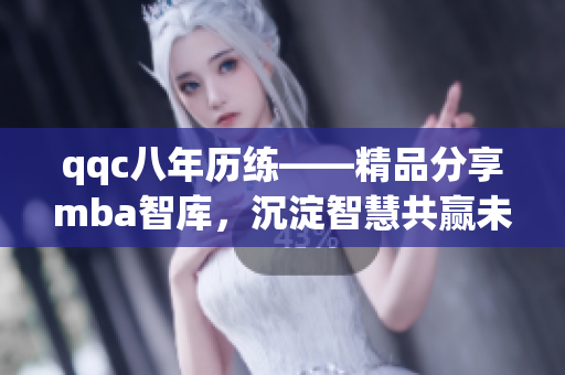 qqc八年历练——精品分享mba智库，沉淀智慧共赢未来