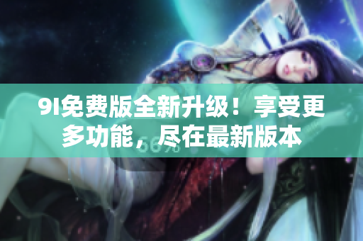 9I免费版全新升级！享受更多功能，尽在最新版本