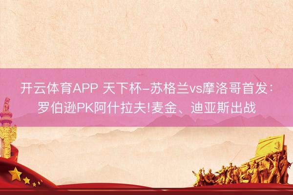开云体育APP 天下杯-苏格兰vs摩洛哥首发：罗伯逊PK阿什拉夫!麦金、迪亚斯出战